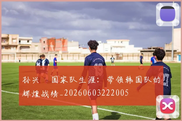 孙兴慜国家队生涯:带领韩国队的辉煌战绩_20260603222005