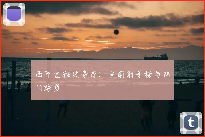 西甲金靴奖争夺：当前射手榜与热门球员