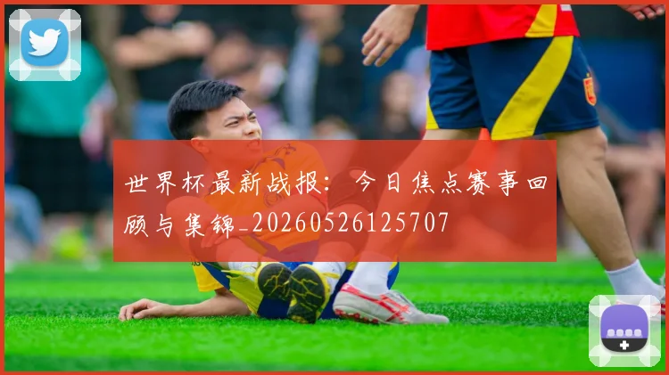 世界杯最新战报:今日焦点赛事回顾与集锦_20260526125707