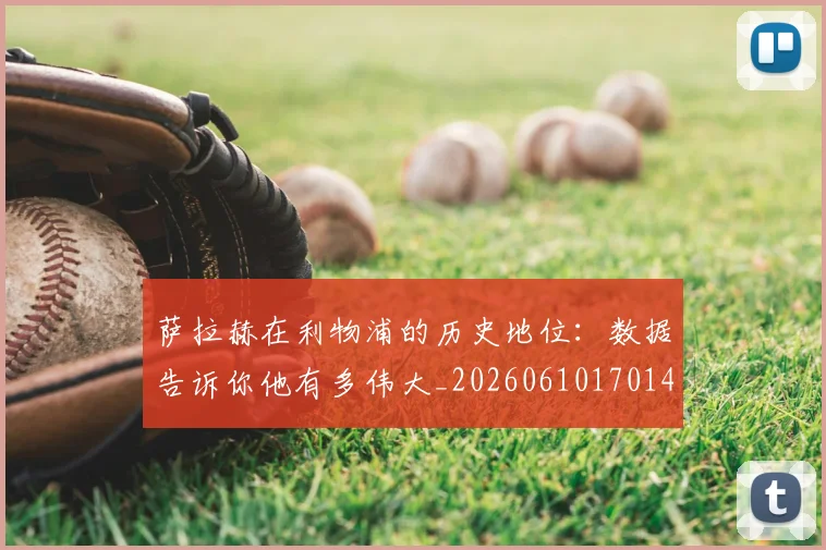 萨拉赫在利物浦的历史地位：数据告诉你他有多伟大_20260610170141