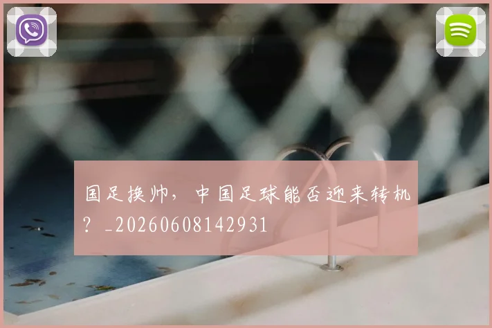国足换帅，中国足球能否迎来转机？_20260608142931
