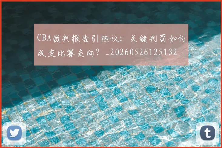 CBA裁判报告引热议：关键判罚如何改变比赛走向？_20260526125132