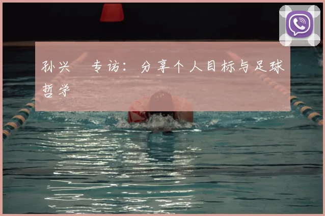 孙兴慜专访:分享个人目标与足球哲学