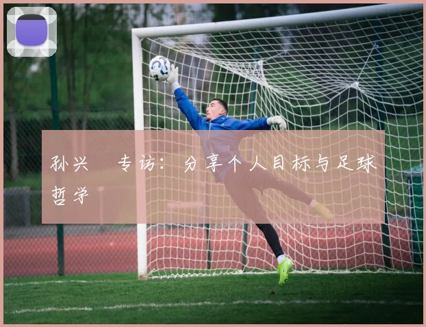 孙兴慜专访:分享个人目标与足球哲学