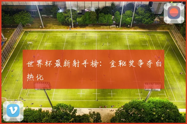 世界杯最新射手榜：金靴奖争夺白热化