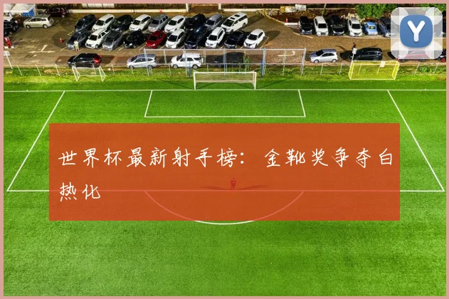 世界杯最新射手榜：金靴奖争夺白热化