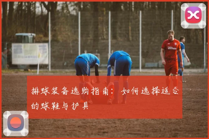 排球装备选购指南：如何选择适合的球鞋与护具