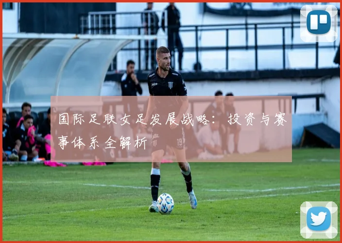国际足联女足发展战略：投资与赛事体系全解析