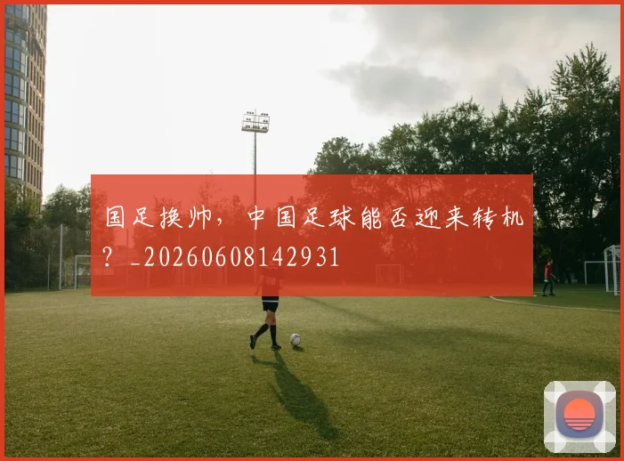 国足换帅，中国足球能否迎来转机？_20260608142931