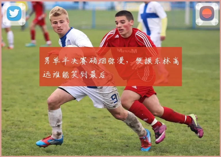 男单半决赛硝烟弥漫，樊振东林高远谁能笑到最后